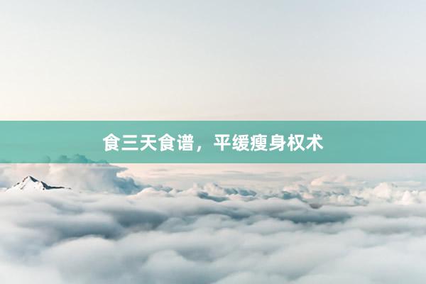 食三天食谱，平缓瘦身权术