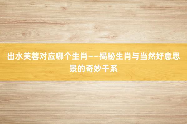 出水芙蓉对应哪个生肖——揭秘生肖与当然好意思景的奇妙干系