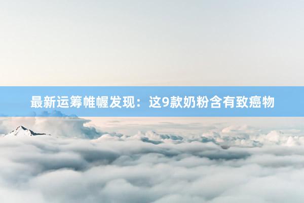 最新运筹帷幄发现：这9款奶粉含有致癌物